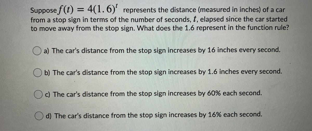 Suppose f(t) = 4(1. 6) represents the distance (measured in inches) of a car
from a stop sign in terms of the number of seconds, t, elapsed since the car started
to move away from the stop sign. What does the 1.6 represent in the function rule?
O a) The car's distance from the stop sign increases by 16 inches every second.
b) The car's distance from the stop sign increases by 1.6 inches every second.
c) The car's distance from the stop sign increases by 60% each second.
Od) The car's distance from the stop sign increases by 16% each second.
