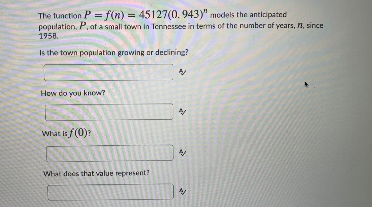 The function P = f(n) = 45127(0.943)“ models the anticipated
population, P, of a small town in Tennessee in terms of the number of years, n, since
1958.
Is the town population growing or declining?
How do you know?
What is f(0)?
What does that value represent?
A/
