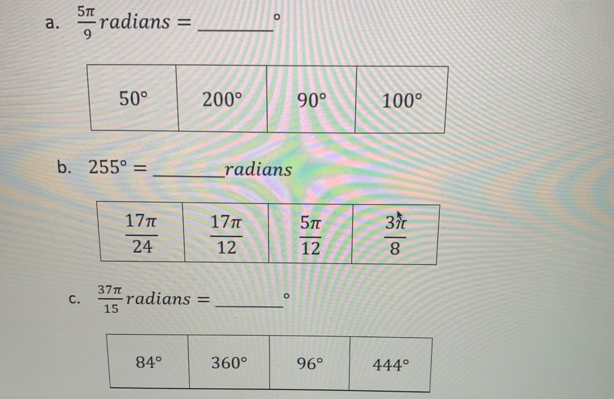 5TT
a.
-radians =
9.
50°
200°
90°
100°
b. 255° =
_radians
17Tt
17T
5T
3r
24
12
12
8.
37TT
"radians =
15
С.
84°
360°
96°
444°
