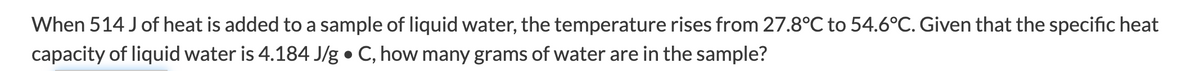 When 514 J of heat is added to a sample of liquid water, the temperature rises from 27.8°C to 54.6°C. Given that the specific heat
capacity of liquid water is 4.184 J/g • C, how many grams of water are in the sample?
