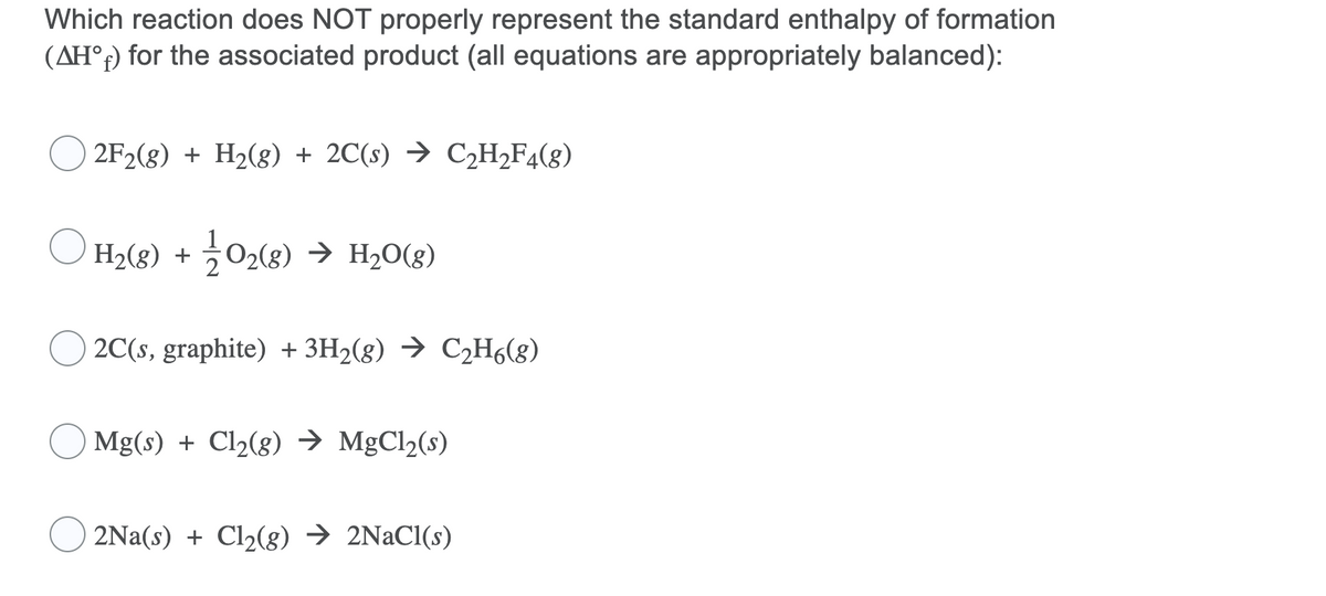 Which reaction does NOT properly represent the standard enthalpy of formation
(AH°f) for the associated product (all equations are appropriately balanced):
2F2(g) + H2(g) + 2C(s) → C2H2F4(g)
H2(g) + 02(8) → H2O(g)
2C(s, graphite) + 3H2(g) → C2H6(8)
Mg(s) + Cl2(8) → MgCl2(s)
2Na(s) + Cl2(g) → 2NaCl(s)
