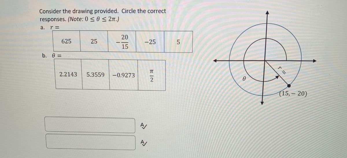 Consider the drawing provided. Circle the correct
responses. (Note: 0 < 0 < 2n.)
а.
r =
20
625
25
-25
--
15
b. 0 =
2.2143
5.3559
-0.9273
(15, – 20)
