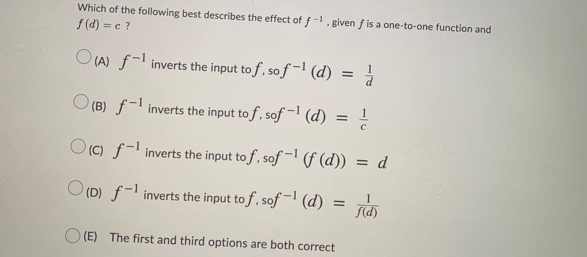 Which of the following best describes the effect of f -1 , given f is a one-to-one function and
f (d) = c ?
O (A) f-l inverts the input to f, sof-' (d) =
1
d
(B) ƒ-l inverts the input to f, sof- (d)
1
O (C) f-l inverts the input to f, sof - f (d))
= d
%3D
(D) f-l inverts the input to f, sof- (d)
1
f(d)
(E) The first and third options are both correct
