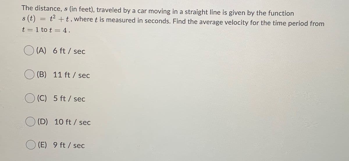 The distance, s (in feet), traveled by a car moving in a straight line is given by the function
s (t) = t2 +t, where t is measured in seconds. Find the average velocity for the time period from
t = 1 to t = 4.
(A) 6 ft / sec
(B) 11 ft / sec
(C) 5 ft / sec
(D) 10 ft / sec
(E) 9 ft / sec
