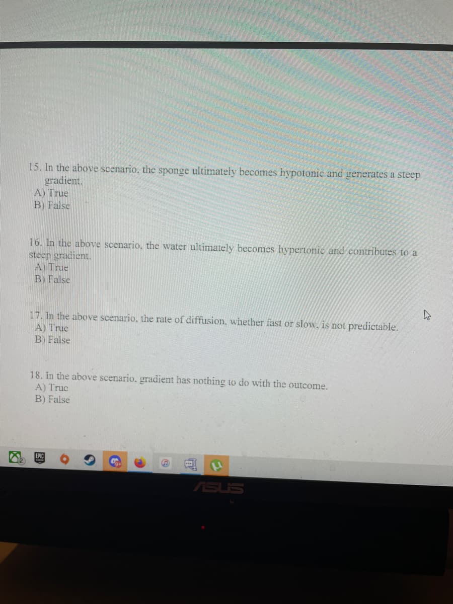 15. In the above scenario, the sponge ultimately becomes hypotonic and generates a steep
gradient.
A) True
B) False
16. In the above scenario, the water ultimately becomes hypertonie and contributes to a
steep gradient.
A) True
B) False
17. In the above scenario, the rate of diffusion, whether fast or slow, is not predictable.
A) True
B) False
18. In the above scenario, gradient has nothing to do with the outcome.
A) Truc
B) False
ASUS
图
