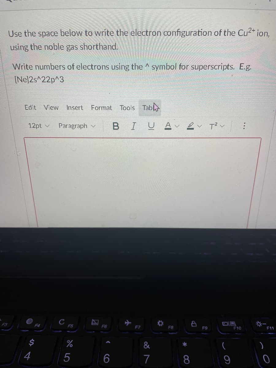 Use the space below to write the electron configuration of the Cu2+ ion.
using the noble gas shorthand.
Write numbers of electrons using the ^ symbol for superscripts. E.g.
[Nel2s^22p^3
Edit
View
Insert Format
Tools Tab
12pt v
Paragraph v
BIU
F3
F4
F6
F7
F8
F9
F10
F11
&
*
6
7
8.
...
