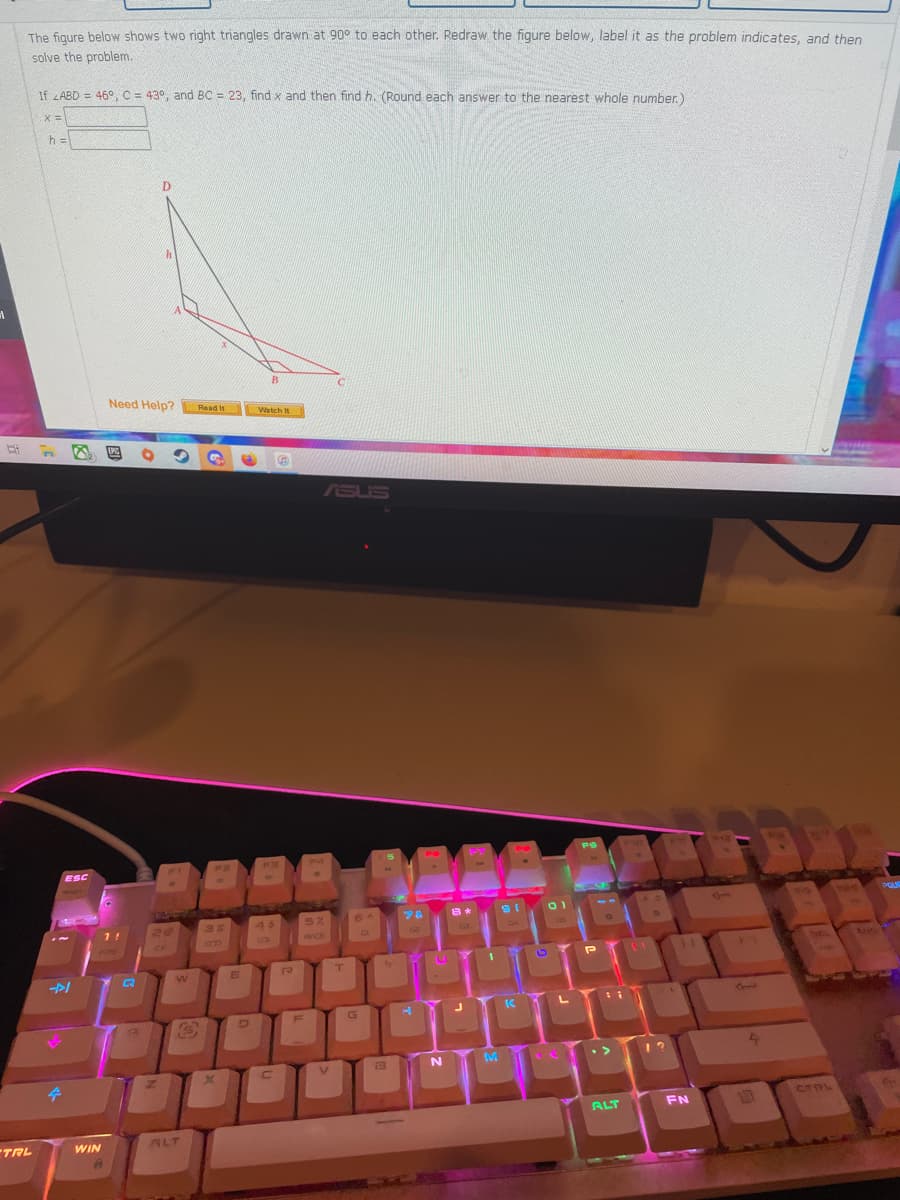 The figure below shows two right triangles drawn at 90° to each other. Redraw the figure below, label it as the problem indicates, and then
solve the problem.
If LABD = 46° C = 43°, and BC = 23, find x and then find h. (Round each answer to the nearest whole number.)
X3=
h =
D.
B.
Need Help?
Read It
Watch It
EPIC
ASUS
ESC
20
45
5%
1!
G4
RACE
FPS
CTPL
LUT
ALT
FN
TRL
WIN
ALT
