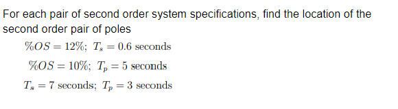 For each pair of second order system specifications, find the location of the
second order pair of poles
%OS = 12%; T₂ = 0.6 seconds
%OS = 10%; T₂ = 5 seconds
Ts7 seconds; Tp = 3 seconds