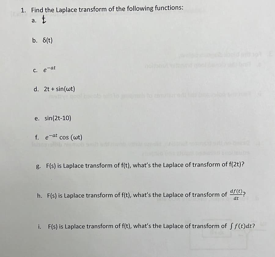 1. Find the Laplace transform of the following functions:
a. t
b. 8(t)
c. e-at
d. 2t+ sin(wt)
e. sin(2t-10)
f. erat cos (wt)
g. F(s) is Laplace transform of f(t), what's the Laplace of transform of f(2t)?
h. F(s) is Laplace transform of f(t), what's the Laplace of transform of af(t)?
dt
i. F(s) is Laplace transform of f(t), what's the Laplace of transform of ff(t)dt?