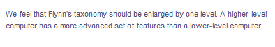 We feel that Flynn's taxonomy should be enlarged by one level. A higher-level
computer has a more advanced set of features than a lower-level computer.
