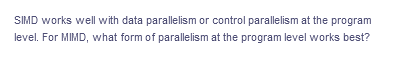 SIMD works well with data parallelism or control parallelism at the program
level. For MIMD, what form of parallelism at the program level works best?
