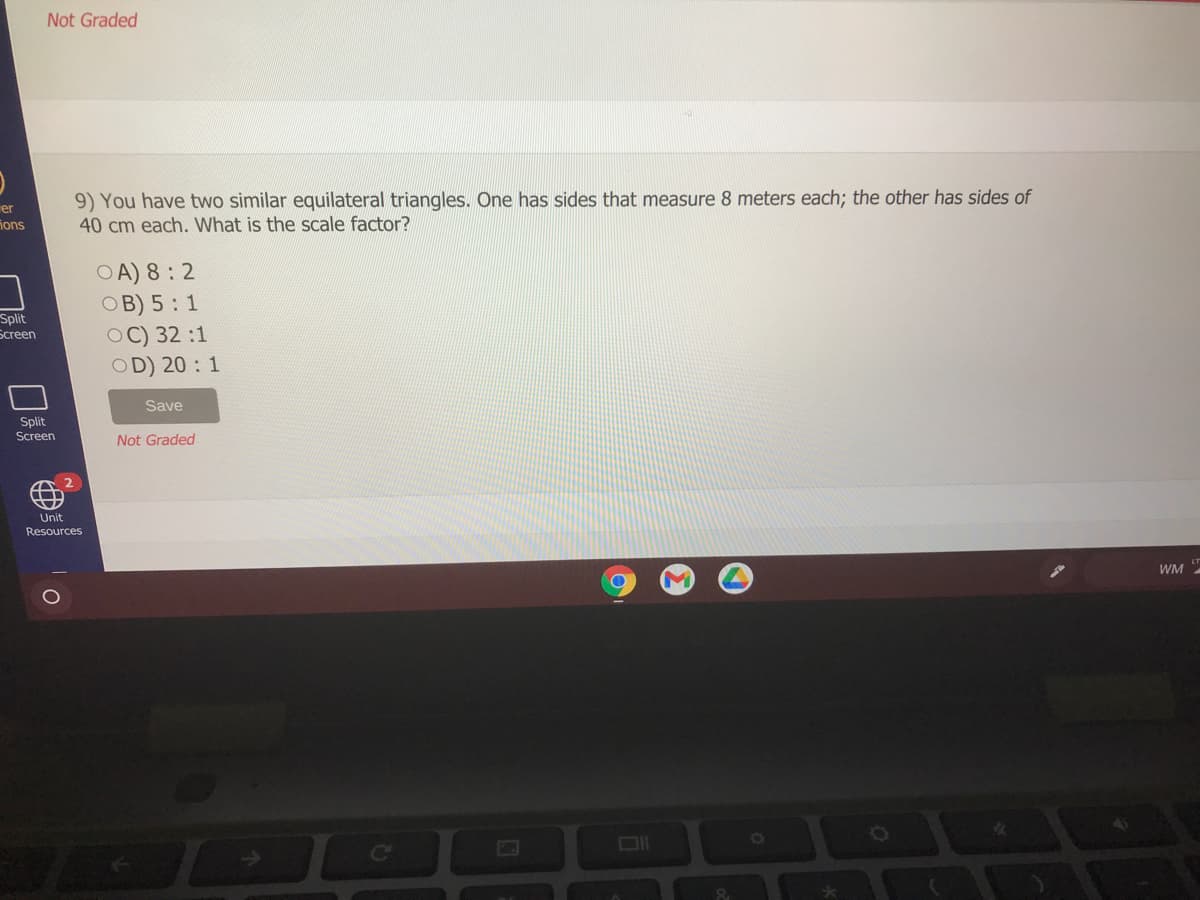 Not Graded
er
ions
9) You have two similar equilateral triangles. One has sides that measure 8 meters each; the other has sides of
40 cm each. What is the scale factor?
OA) 8: 2
ОВ) 5 : 1
OC) 32:1
OD) 20 : 1
Split
Бcreen
Save
Split
Screen
Not Graded
A 2
Unit.
Resources
WM
