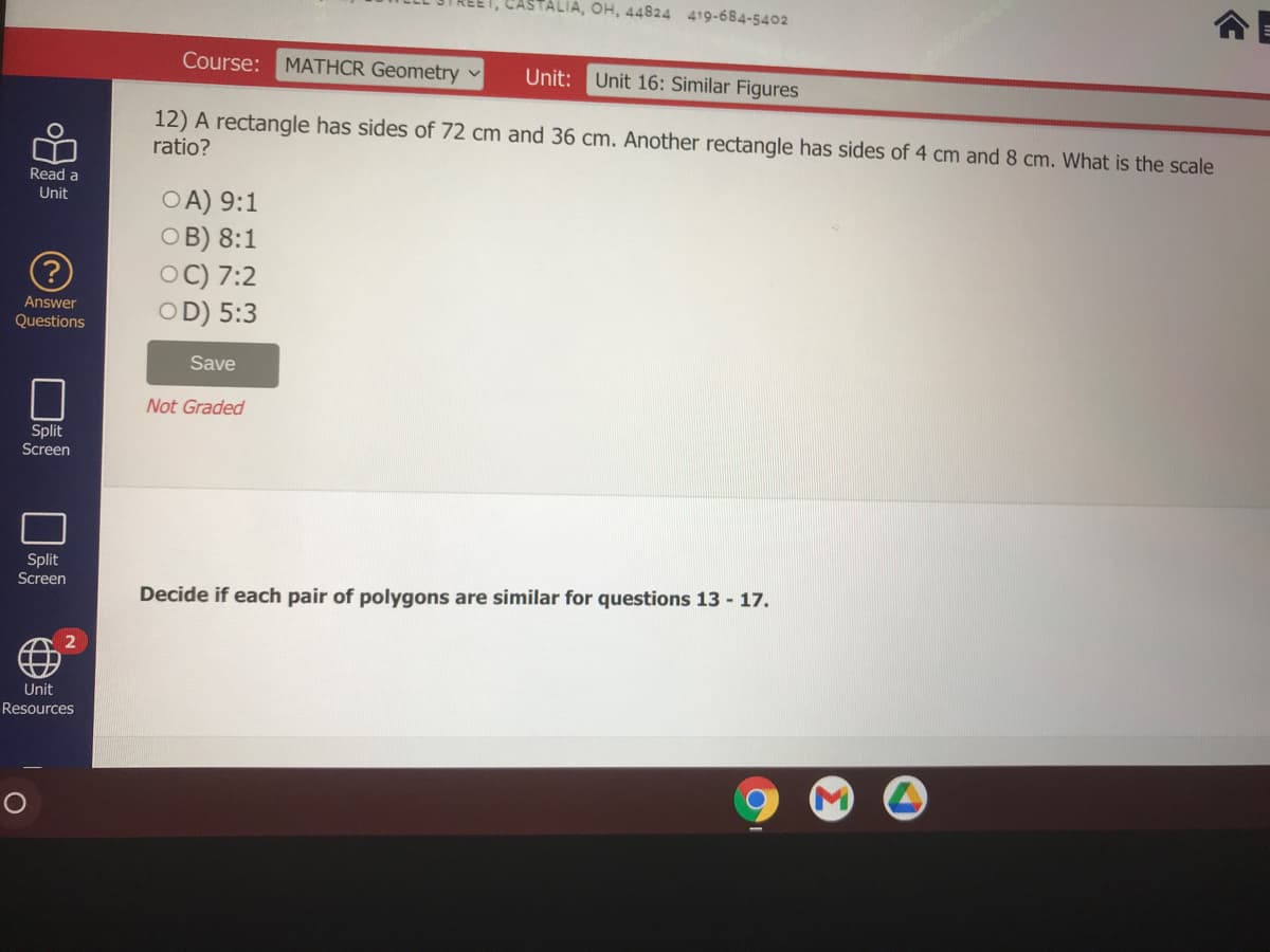 OH, 44824 419-684-5402
Course: MATHCR Geometry v
Unit: Unit 16: Similar Figures
12) A rectangle has sides of 72 cm and 36 cm. Another rectangle has sides of 4 cm and 8 cm. What is the scale
ratio?
Read a
OA) 9:1
OB) 8:1
OC) 7:2
OD) 5:3
Unit
Answer
Questions
Save
Not Graded
Split
Screen
Split
Screen
Decide if each pair of polygons are similar for questions 13 - 17.
Unit
Resources
