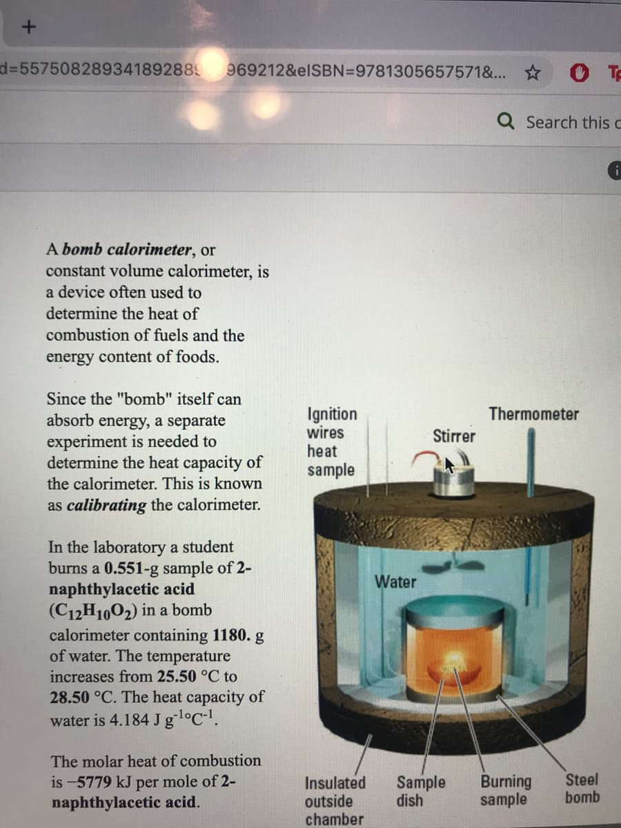 D3D557508289341892889
969212&elSBN=9781305657571&... *
Q Search this c
A bomb calorimeter, or
constant volume calorimeter, is
a device often used to
determine the heat of
combustion of fuels and the
energy content of foods.
Since the "bomb" itself can
Ignition
wires
heat
sample
Thermometer
absorb energy, a separate
experiment is needed to
determine the heat capacity of
the calorimeter. This is known
Stirrer
as calibrating the calorimeter.
In the laboratory a student
burns a 0.551-g sample of 2-
naphthylacetic acid
(C12H1002) in a bomb
calorimeter containing 1180. g
of water. The temperature
Water
increases from 25.50 °C to
28.50 °C. The heat capacity of
water is 4.184 J gl°C-!.
The molar heat of combustion
is -5779 kJ per mole of 2-
naphthylacetic acid.
Insulated
outside
chamber
Sample
dish
Burning
sample
Steel
bomb
