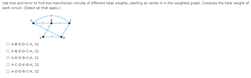 Use trial and error to find two Hamiltonian circuits of different total weights, starting at vertex A in the weighted graph. Compute the total weight of
each circuit. (Select all that apply.)
E
'D
O A-B-E-D-C-A, 32
O A-B-E-D-C-A, 31
O A-D-E-B-C-A, 31
О -С-D-E-B-А, 32
O A-D-E-B-C-A, 32
