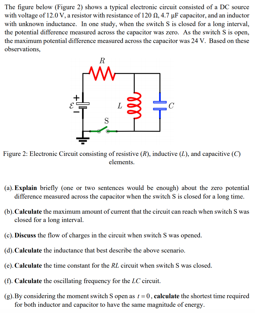 The figure below (Figure 2) shows a typical electronic circuit consisted of a DC source
with voltage of 12.0 V, a resistor with resistance of 120 N, 4.7 µF capacitor, and an inductor
with unknown inductance. In one study, when the switch S is closed for a long interval,
the potential difference measured across the capacitor was zero. As the switch S is open,
the maximum potential difference measured across the capacitor was 24 V. Based on these
observations,
R
Figure 2: Electronic Circuit consisting of resistive (R), inductive (L), and capacitive (C)
elements.
(a). Explain briefly (one or two sentences would be enough) about the zero potential
difference measured across the capacitor when the switch S is closed for a long time.
(b). Calculate the maximum amount of current that the circuit can reach when switch S was
closed for a long interval.
(c). Discuss the flow of charges in the circuit when switch S was opened.
(d). Calculate the inductance that best describe the above scenario.
(e). Calculate the time constant for the RL circuit when switch S was closed.
(f). Calculate the oscillating frequency for the LC circuit.
(g).By considering the moment switch S open as t = 0 , calculate the shortest time required
for both inductor and capacitor to have the same magnitude of energy.
ll
