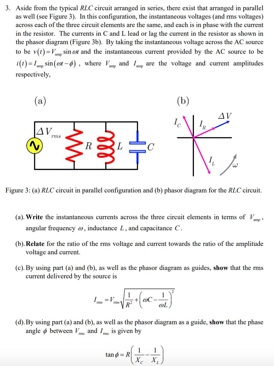 3. Aside from the typical RLC circuit arranged in series, there exist that arranged in parallel
as well (see Figure 3). In this configuration, the instantaneous voltages (and rms voltages)
across each of the three circuit elements are the same, and each is in phase with the current
in the resistor. The currents in C and L lead or lag the current in the resistor as shown in
the phasor diagram (Figure 3b). By taking the instantaneous voltage across the AC source
sin ot and the instantaneous current provided by the AC source to be
to be v(t)=V,
amp
i(t) = 1mp sin (ot – ø) , where Vmp and Imp are the voltage and current amplitudes
%3D
amp
respectively,
(a)
(b)
AV
Ic
R.
|AV.
rms
R
Figure 3: (a) RLC circuit in parallel configuration and (b) phasor diagram for the RLC circuit.
(a). Write the instantaneous currents across the three circuit elements in terms ofV.
amp >
angular frequency @, inductance L, and capacitance C.
(b). Relate for the ratio of the rms voltage and current towards the ratio of the amplitude
voltage and current.
(c). By using part (a) and (b), as well as the phasor diagram as guides, show that the rms
current delivered by the source is
1
+| @C•
R?
1
I.
= V
rms 1
rms
@L
(d). By using part (a) and (b), as well as the phasor diagram as a guide, show that the phase
angle ø between V.
and Ims is given by
rms
1
tan ø = R|
1
Xc X,
