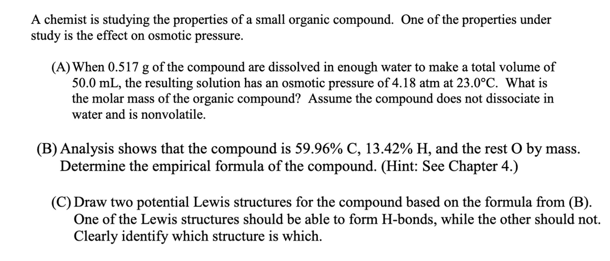 A chemist is studying the properties of a small organic compound. One of the properties under
study is the effect on osmotic pressure.
(A) When 0.517 g of the compound are dissolved in enough water to make a total volume of
50.0 mL, the resulting solution has an osmotic pressure of 4.18 atm at 23.0°C. What is
the molar mass of the organic compound? Assume the compound does not dissociate in
water and is nonvolatile.
(B) Analysis shows that the compound is 59.96% C, 13.42% H, and the rest O by mass.
Determine the empirical formula of the compound. (Hint: See Chapter 4.)
(C) Draw two potential Lewis structures for the compound based on the formula from (B).
One of the Lewis structures should be able to form H-bonds, while the other should not.
Clearly identify which structure is which.