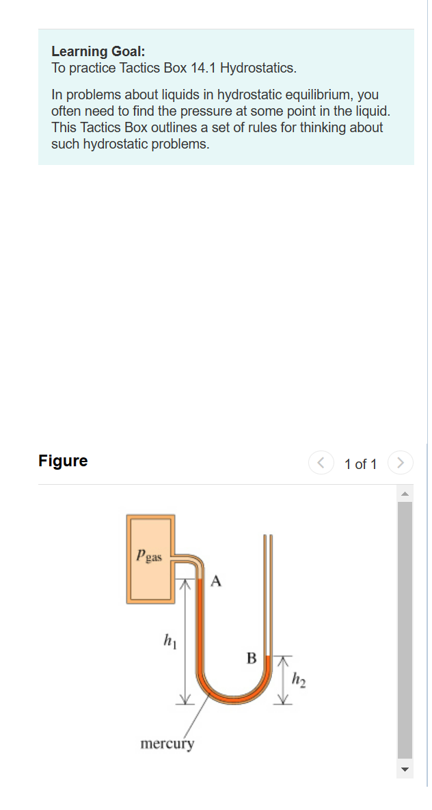 Learning Goal:
To practice Tactics Box 14.1 Hydrostatics.
In problems about liquids in hydrostatic equilibrium, you
often need to find the pressure at some point in the liquid.
This Tactics Box outlines a set of rules for thinking about
such hydrostatic problems.
Figure
Peas
A
EU.
B
h₂
mercury
1 of 1