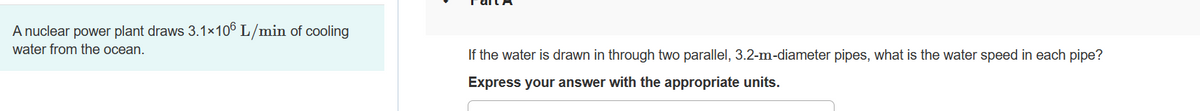 A nuclear power plant draws 3.1×106 L/min of cooling
water from the ocean.
If the water is drawn in through two parallel, 3.2-m-diameter pipes, what is the water speed in each pipe?
Express your answer with the appropriate units.