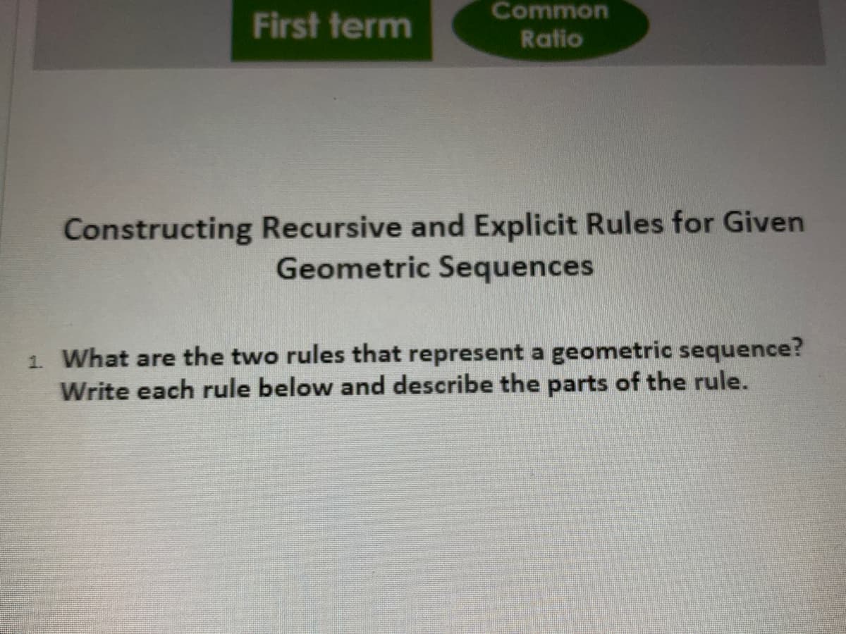 Common
First term
Ratio
Constructing Recursive and Explicit Rules for Given
Geometric Sequences
1. What are the two rules that represent a geometric sequence?
Write each rule below and describe the parts of the rule.
