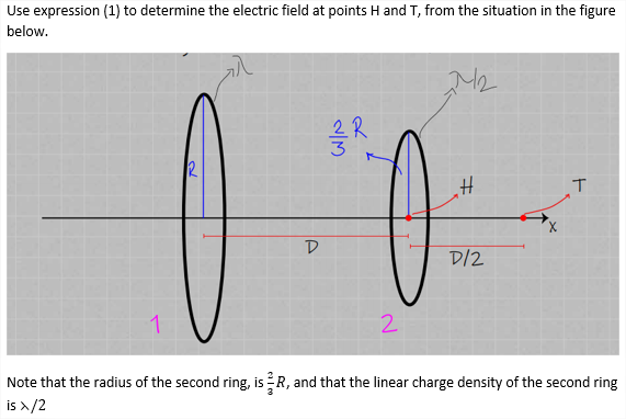 Use expression (1) to determine the electric field at points H and T, from the situation in the figure
below.
D.
D/2
1
2.
Note that the radius of the second ring, is R, and that the linear charge density of the second ring
is >/2
2/13
