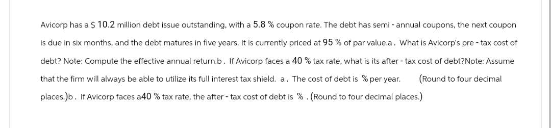 Avicorp has a $ 10.2 million debt issue outstanding, with a 5.8 % coupon rate. The debt has semi- annual coupons, the next coupon
is due in six months, and the debt matures in five years. It is currently priced at 95% of par value.a. What is Avicorp's pre- tax cost of
debt? Note: Compute the effective annual return.b. If Avicorp faces a 40 % tax rate, what is its after-tax cost of debt?Note: Assume
that the firm will always be able to utilize its full interest tax shield. a. The cost of debt is % per year. (Round to four decimal
places.)b. If Avicorp faces a40 % tax rate, the after-tax cost of debt is %. (Round to four decimal places.)