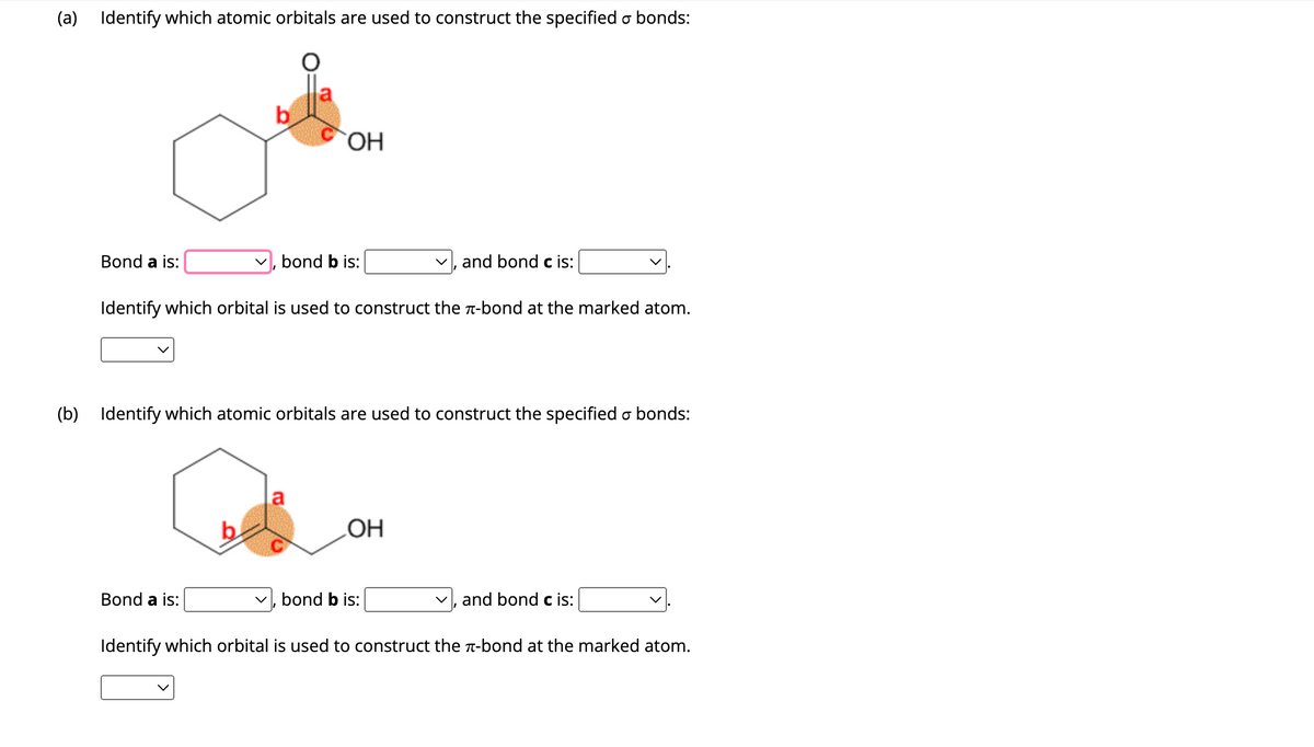 (a) Identify which atomic orbitals are used to construct the specified o bonds:
Bond a is:
b
Bond a is:
OH
bond b is:
Identify which orbital is used to construct the л-bond at the marked atom.
(b) Identify which atomic orbitals are used to construct the specified & bonds:
a
and bond c is:
OH
bond b is:
and bond c is:
Identify which orbital is used to construct the л-bond at the marked atom.