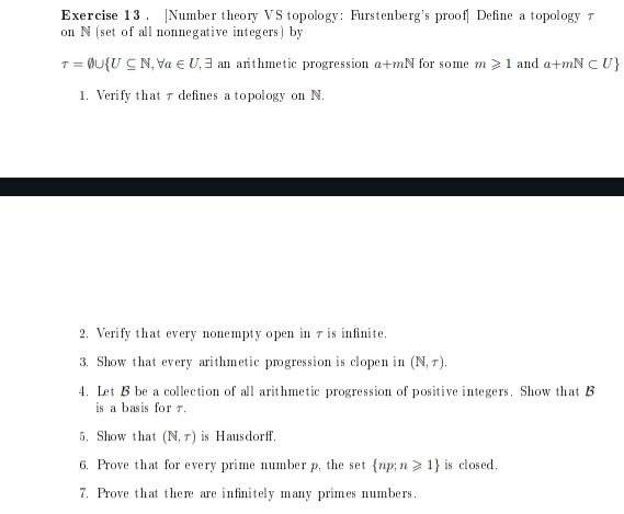 Exercise 13. Number theory VS topology: Furstenberg's proof Define a topology T
on N (set of all nonnegative integers) by
T = OU{UCN, Va EU, an arithmetic progression a+mN for some m > 1 and a+mN CU}
1. Verify that defines a topology on N.
2. Verify that every nonempty open in 7 is infinite.
3. Show that every arithmetic progression is clopen in (N, 7).
4. Let B be a collection of all arithmetic progression of positive integers. Show that B
is a basis for 7.
5. Show that (N, ) is Hausdorff.
6. Prove that for every prime number p, the set (np; n> 1} is closed.
7. Prove that there are infinitely many primes numbers.