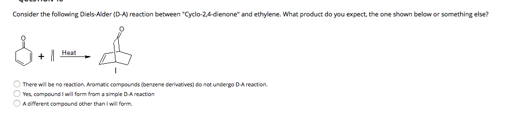 Consider the following Diels-Alder (D-A) reaction between "Cyclo-2,4-dienone" and ethylene. What product do you expect, the one shown below or something else?
Heat
O There will be no reaction. Aromatic compounds (benzene derivatives) do not undergo D-A reaction.
O Yes, compound I will form from a simple D-A reaction
O A different compound other than I will form.
