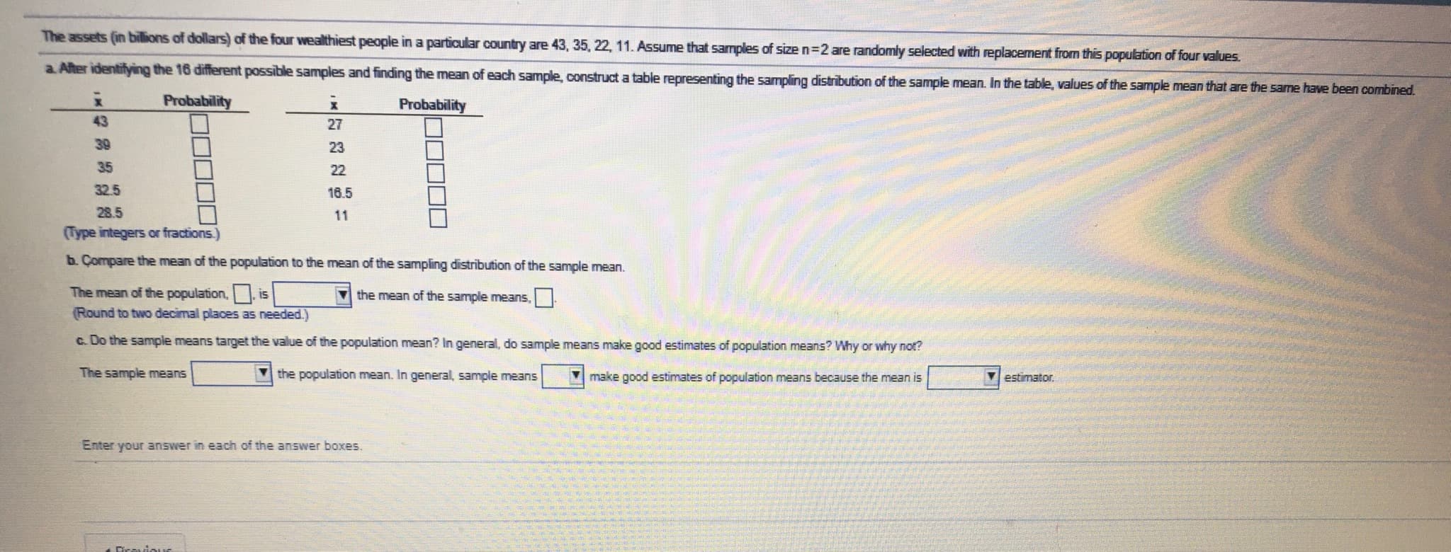 The assets (in billions of dollars) of the four wealthiest people in a particular country are 43, 35, 22, 11. Assume that samples of size n=2 are randomly selected with replacement from this population of four values.
a. After identifying the 16 different possible samples and finding the mean of each sample, construct a table representing the sampling distribution of the sample mean. In the table, values of the sample mean that are the same have been combined.
Probability
Probability
43
27
39
23
35
22
32.5
16.5
28.5
11
(Type integers or fractions.)
b. Compare the mean of the population to the mean of the sampling distribution of the sample mean.
The mean of the population, is
the mean of the sample means,
(Round to two decimal places as needed.)
c. Do the sample means target the value of the population mean? In general, do sample means make good estimates of
ulation means? Why or why not?
The sample means
the population mean. In general, sample means
make good estimates of population means because the mean is
Vestimator.
