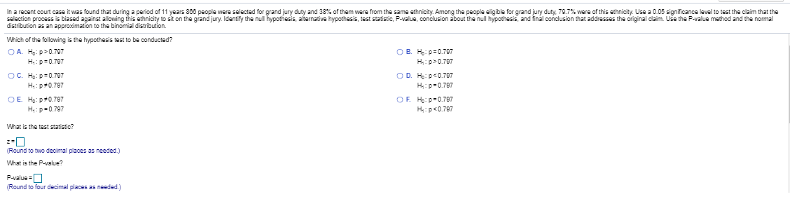 In a recent court case it was found that during a period of 11 years 868 people were selected for grand jury duty and 38% of them were from the same ethnicity. Among the people eligible for grand jury duty, 79.7% were of this ethnicity. Use a 0.05 significance level to test the claim that the
selection process is biased against allowing this ethnicity to sit on the grand jury. Identify the nul hypothesis, alternative hypothesis, test statistic, P-value, conclusion about the null hypothesis, and final conclusion that addresses the original claim. Use the P-value method and the normal
distribution as an approximation to the binomial distribution.
Which of the follovwing is the hypothesis test to be conducted?
O A. Họ: p>0.797
O B. Ho: p=0.797
H:p>0.707
H;:p=0.797
OC. Họ: p=0.707
H:p#0.797
OD. Ho: p<0.707
H:p=0.797
OF. Ho: p=0.797
OE Ho: p#0.797
H:p=0.797
H:p<0.797
What is the test statistic?
(Round to two decimal places as needed.)
