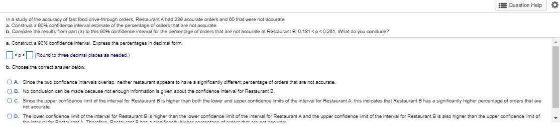 In a study of the accuracy of fast food drive-through orders, Restaurant A had 239 accurate orders and 60 that were not accurate
a. Construct a 90% confidence interval estimate of the percentage of orders that are not accurate.
b. Compare the results from part (a) to this 90% confidence interval for the percentage of orders that are not accurate at Restaurant B: 0.181 <p<0.281. What do you conclude?
a. Construct a 90% confidence interval. Express the percentages in decimal form.
O<p<Round to three decimal places as needed.)
b. Choose the correct answer below.
O A Since the two confidence intervals overlap, neither restaurant appears to have a significantly different percentage of orders that are not accurate
OB. No conclusion can be made because not enough information is given about the confidence interval for Restaurant B.
OC. Since the upper confidence limit of the interval for Restaurant Bis higher than both the lower and upper confidence limits of the interval for Restaurant A this indicates that Restaurant B has a significantly higher percentage of orders that are
not accurate.
OD. The lower confidence limit of the interval for Restaurant Bis higher than the lower confidence limit of the interval for Restaurant A and the upper confidence limit of the interval for Restaurant Bis also higher than the upper confidence limit of
intanl Dat A Thamin Dar k--innn hinhar ii i at
