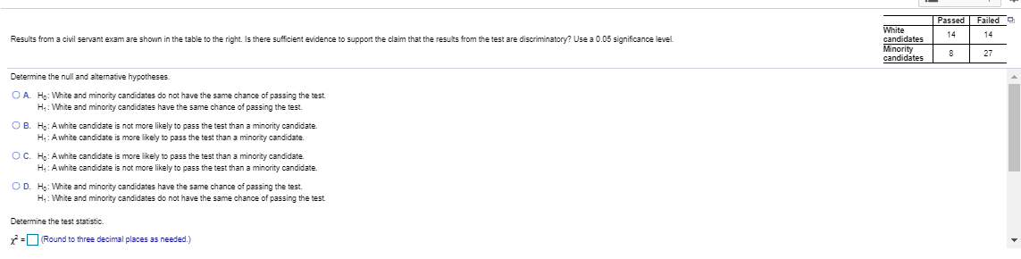 Passed Failed
White
candidates
Minority
candidates
14
14
Results from a civil servant exam are shown in the table to the right. Is there sufficient evidence to support the claim that the results from the test are discriminatory? Use a 0.05 significance level.
27
Determine the null and alternative hypotheses.
OA.
Ho: White and minority candidates do not have the same chance of passing the test
H: White and minority candidates have the same chance of passing the test
OB. H: Awhite candidate is not more likely to pass the test than a minority candidate
H: Awhite candidate is more likely to pass the test than a minority candidate
OC. H: Awhite candidate is more likely to pass the test than a minority candidate
H: Awhite candidate is not more likely to pass the test than a minority candidate
OD. H: White and minority candidates have the same chance of passing the test
H: White and minority candidates do not have the same chance of passing the test
Determine the test statistic.
r-Round to three decimal places as needed.)
