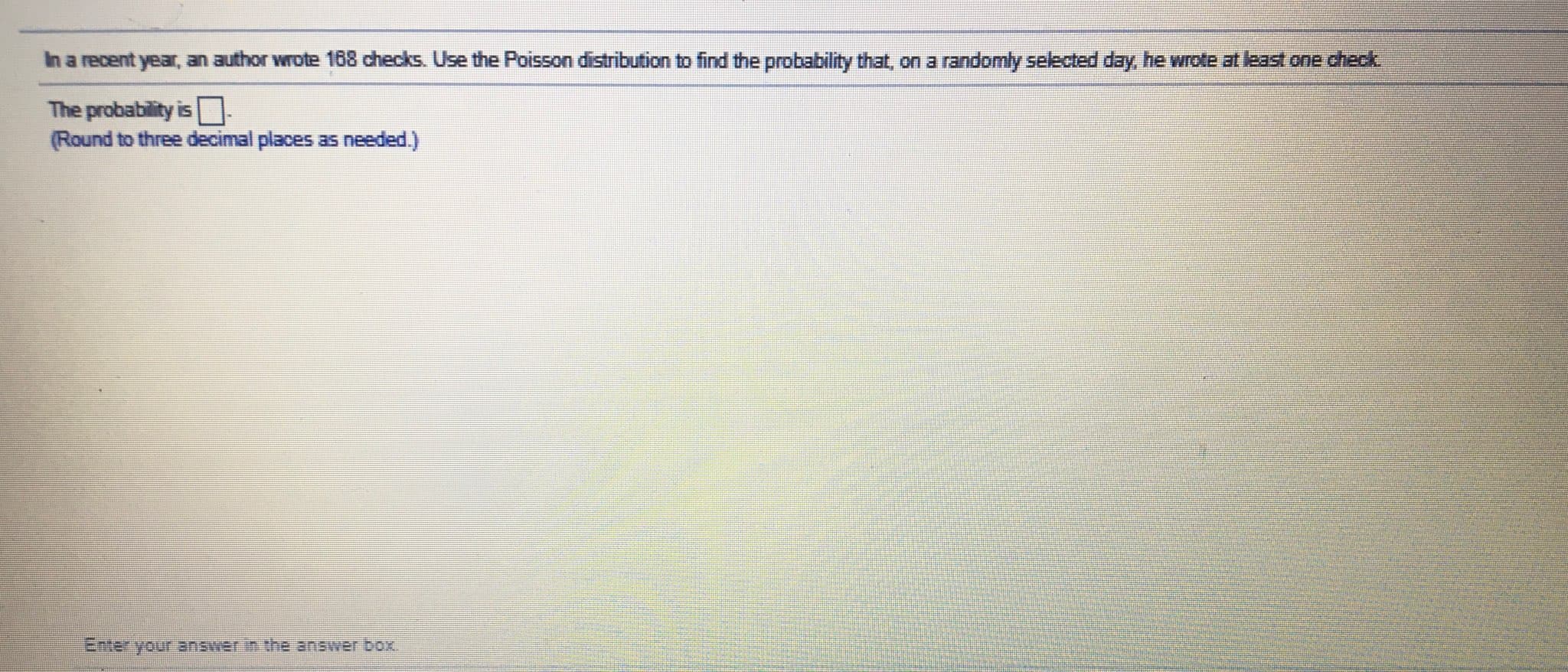 In a recent year, an author wrote 168 checks. Use the Poisson distribution to find the probability that, on a randomly selected day, he wrote at least one check
The probability isO
(Round to three decimal places as needed.)
