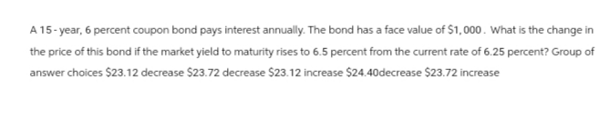 A 15-year, 6 percent coupon bond pays interest annually. The bond has a face value of $1,000. What is the change in
the price of this bond if the market yield to maturity rises to 6.5 percent from the current rate of 6.25 percent? Group of
answer choices $23.12 decrease $23.72 decrease $23.12 increase $24.40decrease $23.72 increase