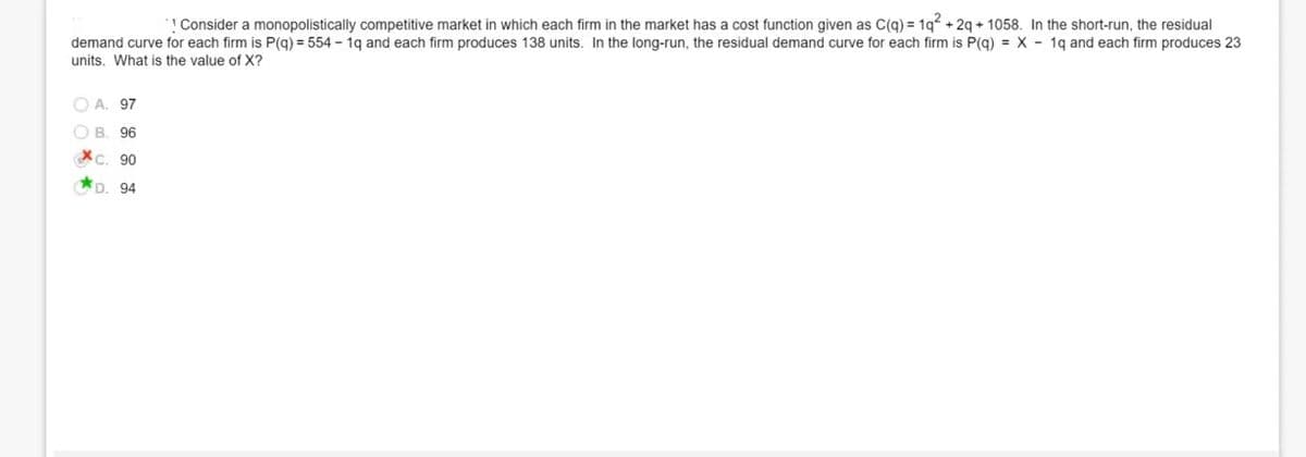 ! Consider a monopolistically competitive market in which each firm in the market has a cost function given as C(q) = 1q + 2q + 1058. In the short-run, the residual
demand curve for each firm is P(g) = 554 - 1g and each firm produces 138 units. In the long-run, the residual demand curve for each firm is P(g) = X - 1g and each firm produces 23
units. What is the value of X?
O A. 97
O B. 96
XC. 90
*D. 94
