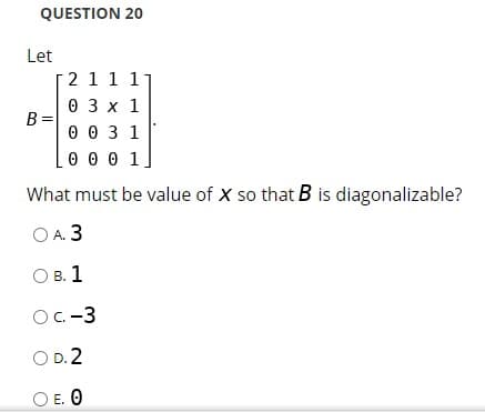 QUESTION 20
Let
2 1 1 11
0 3 x 1
B =
0 0 3 1
0 0 0 1
What must be value of X so that B is diagonalizable?
OA 3
О в. 1
OC-3
O D. 2
O E. O
