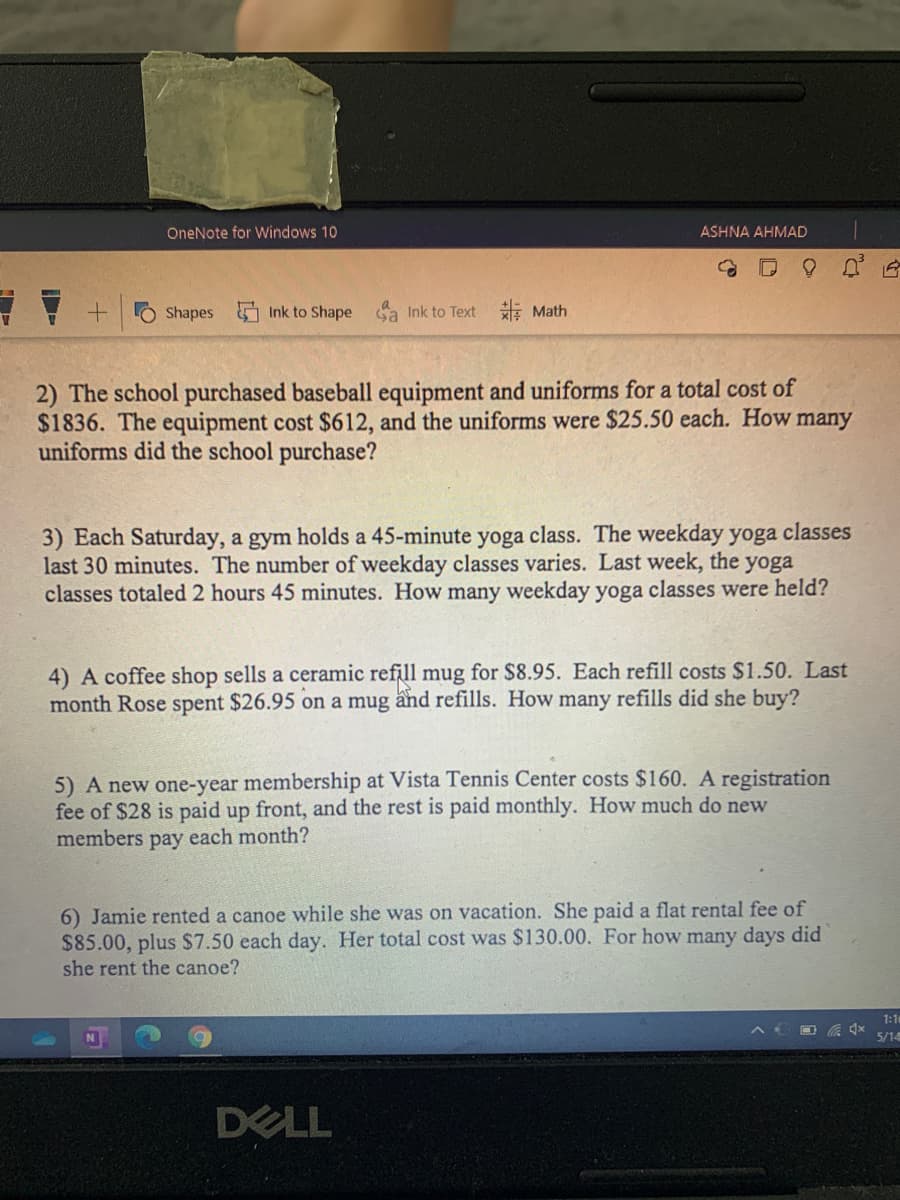 OneNote for Windows 10
ASHNA AHMAD
Shapes Ink to Shape a Ink to Text E Math
2) The school purchased baseball equipment and uniforms for a total cost of
$1836. The equipment cost $612, and the uniforms were $25.50 each. How many
uniforms did the school purchase?
3) Each Saturday, a gym holds a 45-minute yoga class. The weekday yoga classes
last 30 minutes. The number of weekday classes varies. Last week, the yoga
classes totaled 2 hours 45 minutes. How many weekday yoga classes were held?
4) A coffee shop sells a ceramic refill mug for $8.95. Each refill costs $1.50. Last
month Rose spent $26.95 on a mug and refills. How many refills did she buy?
5) A new one-year membership at Vista Tennis Center costs $160. A registration
fee of $28 is paid up front, and the rest is paid monthly. How much do new
members pay each month?
6) Jamie rented a canoe while she was on vacation. She paid a flat rental fee of
$85.00, plus $7.50 each day. Her total cost was $130.00. For how many days did
she rent the canoe?
1:1
5/14
DELL
