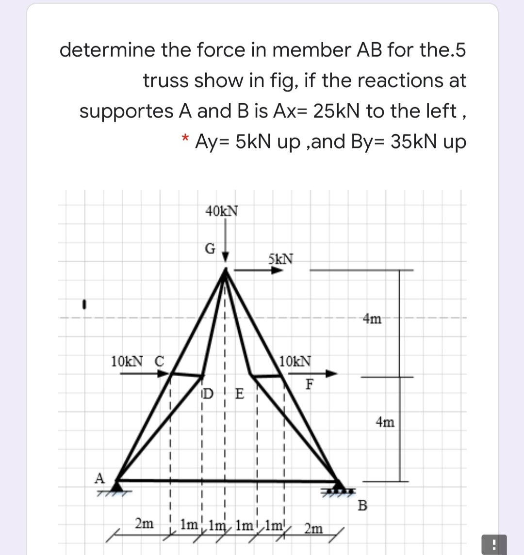 determine the force in member AB for the.5
truss show in fig, if the reactions at
supportes A and B is Ax= 25kN to the left,
* Ay= 5kN up ,and By= 35kN up
40kN
G
5kN
4m
10KN C
10kN
F
4m
A
77
B
2m
Im ,Im 1mllm, 2m /
