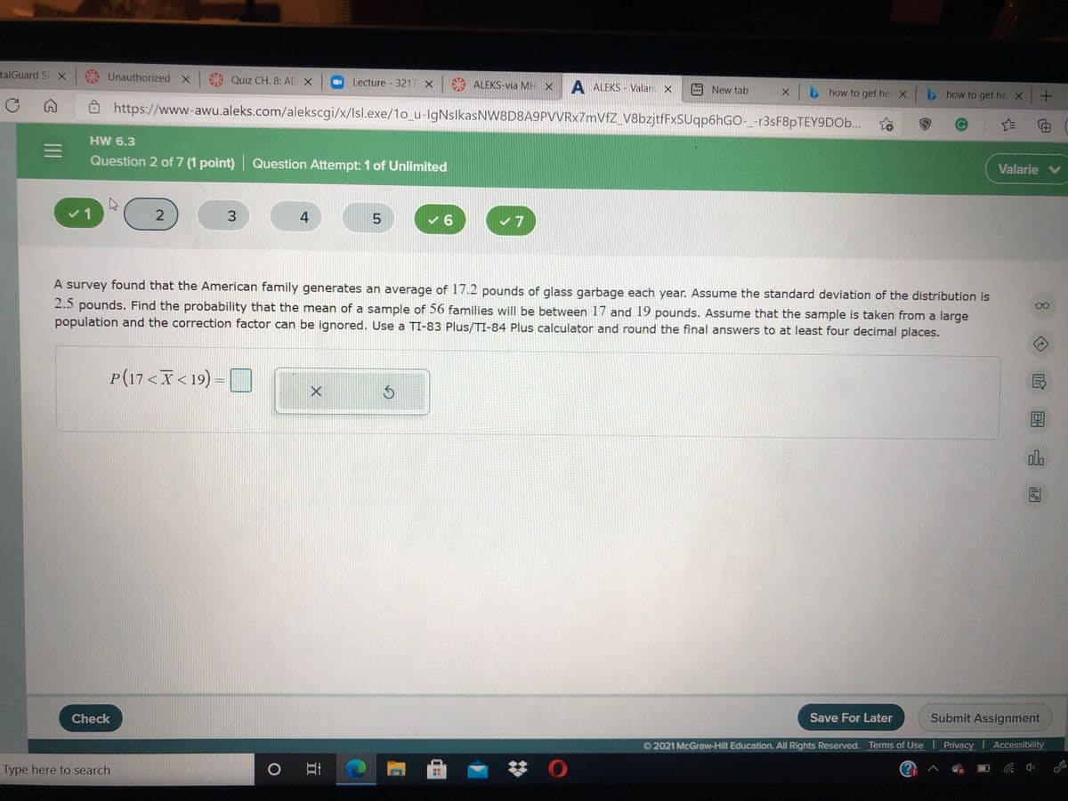 talGuard Si X
Unauthorized x Quiz CH. 8: AD X
Lecture 3217 X
ALEKS-via MH X
A ALEKS - Valari X
x how to
Ô https://www-awu.aleks.com/alekscgi/x/lsl.exe/1o_u-IgNslkasNW8D8A9PVVRx7mVfZ_V8bzjtfFxSUqp6hGO-_-r3sF8pTEY9DO..
New tab
get
he Xb
b how to get he X+
|白
HW 6.3
Question 2 of 7 (1 point) Question Attempt: 1 of Unlimited
Valarie V
v1
4
v 6
A survey found that the American family generates an average of 17.2 pounds of glass garbage each year. Assume the standard deviation of the distribution is
2.5 pounds. Find the probability that the mean of a sample of 56 families will be between 17 and 19 pounds. Assume that the sample is taken from a large
population and the correction factor can be ignored. Use a TI-83 Plus/TI-84 Plus calculator and round the final answers to at least four decimal places.
P(17<X< 19)
alo
Check
Save For Later
Submit Assignment
O 2021 McGraw-Hill Education. All Rights Reserved. Terms of Use I Privacy Accessibility
Type here to search
0耳
中岁
3.
II
