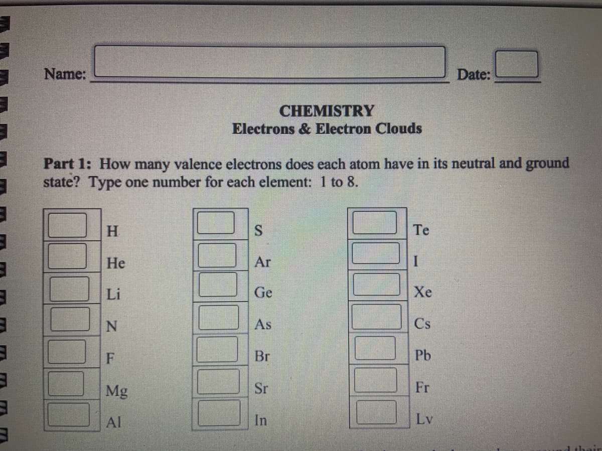 1
3
3
3
Name:
H
Part 1: How many valence electrons does each atom have in its neutral and ground
state? Type one number for each element: 1 to 8.
He
Li
N
F
CHEMISTRY
Electrons & Electron Clouds
Mg
Al
S
Ar
Ge
As
Br
Sr
In
Te
I
Xe
Cs
Date:
Pb
Fr
Lv