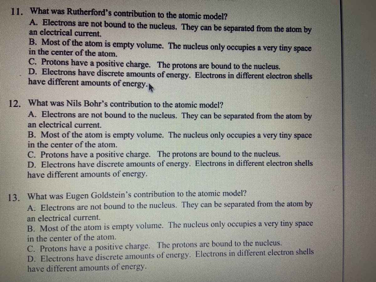 11. What was Rutherford's contribution to the atomic model?
A. Electrons are not bound to the nucleus. They can be separated from the atom by
an electrical current.
B. Most of the atom is empty volume. The nucleus only occupies a very tiny space
in the center of the atom.
C. Protons have a positive charge. The protons are bound to the nucleus.
D. Electrons have discrete amounts of energy. Electrons in different electron shells
have different amounts of energy.
12. What was Nils Bohr's contribution to the atomic model?
A. Electrons are not bound to the nucleus. They can be separated from the atom by
an electrical current.
B. Most of the atom is empty volume. The nucleus only occupies a very tiny space
in the cent of the
C. Protons have a positive charge. The protons are bound to the nucleus.
D. Electrons have discrete amounts of energy. Electrons in different electron shells
have different amounts of energy.
13. What was Eugen Goldstein's contribution to the atomic model?
A. Electrons are not bound to the nucleus. They can be separated from the atom by
an electrical current.
B. Most of the atom is empty volume. The nucleus only occupies a very tiny space
in the center of the atom.
C. Protons have a positive charge. The protons are bound to the nucleus.
D. Electrons have discrete amounts of energy. Electrons in different electron shells
have different amounts of energy.