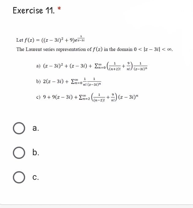 Exercise 11. *
Let f(z) = ((z – 3i)² + 9)ez-si
The Laurent series representation of f(z) in the domain 0 < ]z – 3i| < o.
a) (z – 3i)2 + (z – 3i) + Ln=0Cn+2)!
1
+
n!) (z-3i)"
1
1
1
b) 2(z – 3i) + En=o;
100
n! (z-3i)n
)(= - 30)"
1
c) 9 + 9(z – 3i) + E=2
а.
O b.
O c.
a.
