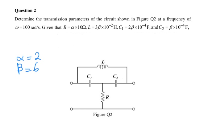 Determine the transmission parameters of the circuit shown in Figure Q2 at a frequency of
w=100 rad/s. Given that R=ax102, L= 3ß×10-²H.C =2B×10F, and C2 = B×104F,
