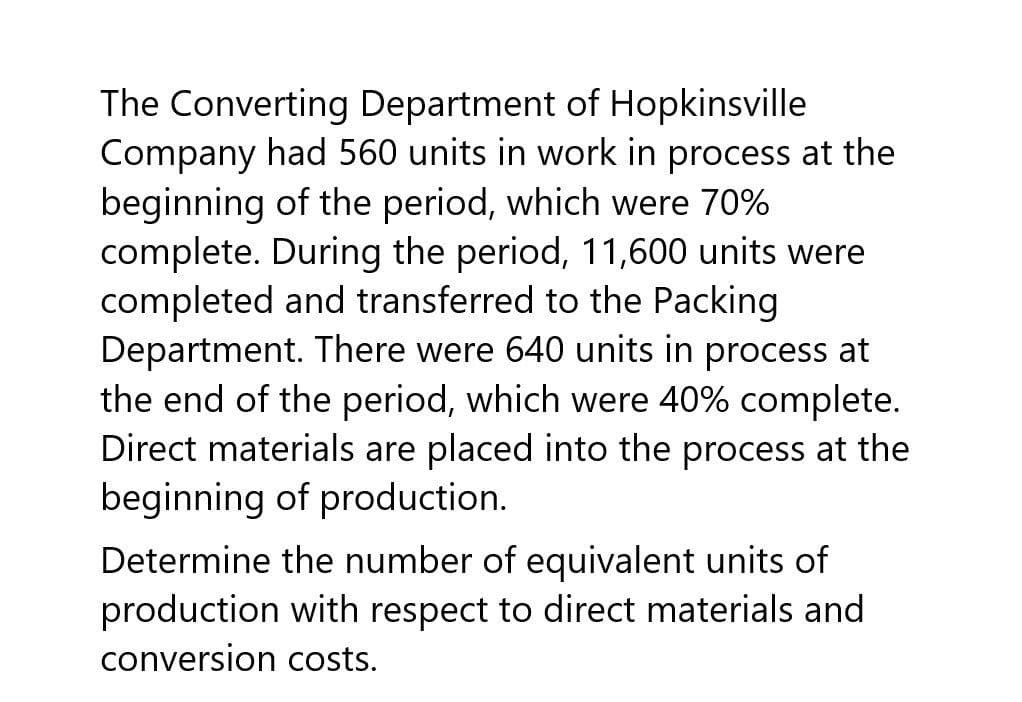 The Converting Department of Hopkinsville
Company had 560 units in work in process at the
beginning of the period, which were 70%
complete. During the period, 11,600 units were
completed and transferred to the Packing
Department. There were 640 units in process at
the end of the period, which were 40% complete.
Direct materials are placed into the process at the
beginning of production.
Determine the number of equivalent units of
production with respect to direct materials and
conversion costs.