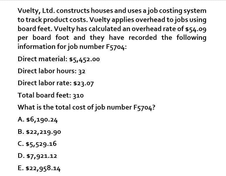 Vuelty, Ltd. constructs houses and uses a job costing system
to track product costs. Vuelty applies overhead to jobs using
board feet. Vuelty has calculated an overhead rate of $54.09
per board foot and they have recorded the following
information for job number F5704:
Direct material: $5,452.00
Direct labor hours: 32
Direct labor rate: $23.07
Total board feet: 310
What is the total cost of job number F5704?
A. $6,190.24
B. $22,219.90
C. $5,529.16
D. $7,921.12
E. $22,958.14