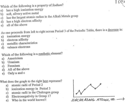 Which of the following is a property of Sodium?
a) has a high ionization energy
b) soft, silvery active metal
c) has the largest atomic radius in the Alkali Metals group
d) has a high electron affinity
e) all of the above
As one proceeds from left to right across Period 3 of the Periodic Table, there is a decrease in:
a) ionization energy
b) electron affinity
c) metallic characteristics
d) valence electrons
Which of the following is a synthetic element?
a) Americium
b) Uranium
c) Fermium
d) All of the above
e) Only a and c
What does the graph to the right best represent?
a) atomic radii of Period 2
b) ionization energy in Period 3
c) atomic radii in the Chalcogen group
d) Electronegativity in Group 17
e) Who in the world knows!!
INCREASING- ATOMIC #
->
