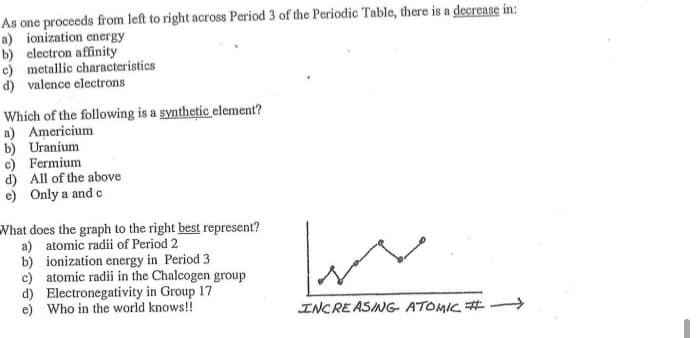 As one proceeds from left to right across Period 3 of the Periodic Table, there is a decrease in:
a) ionization energy
b) electron affinity
c) metallic characteristics
d) valence electrons
Which of the following is a synthetic element?
a) Americium
b) Uranium
c) Fermium
d) All of the above
e) Only a and c
What does the graph to the right best represent?
a) atomic radii of Period 2
b) ionization energy in Period 3
c) atomic radii in the Chalcogen group
d) Electronegativity in Group 17
e) Who in the world knows!!
INCRE ASING- ATOMIC #
