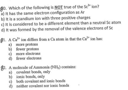 go. Which of the following is NOT true of the Sc* ion?
a) It has the same electron configuration as Ar
b) It is a scandium ion with three positive charges
c) It is considered to be a different element than a neutral Sc atom
d) It was formed by the removal of the valence electrons of Sc
91. A Ca?* ion differs from a Ca atom in that the Ca* ion has:
a) more protons
b) fewer protons
c) more electrons
d) fewer electrons
82. A molecule of Ammonia (NH,) contains:
a) covalent bonds, only
b) ionic bonds, only
c) both covalent and ionic bonds
d) neither covalent nor ionic bonds
